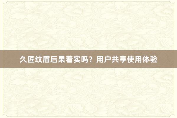 久匠纹眉后果着实吗？用户共享使用体验